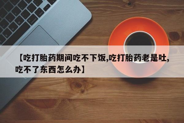 流产药网上购买【吃打胎药期间吃不下饭,吃打胎药老是吐,吃不了东西怎么办】
