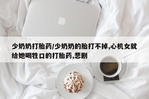 流产药网上购买少奶奶打胎药/少奶奶的胎打不掉,心机女就给她喝牲口的打胎药,悲剧