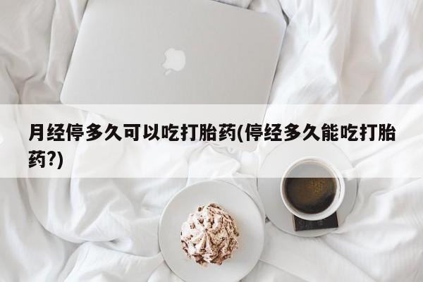流产药网上购买月经停多久可以吃打胎药(停经多久能吃打胎药?)