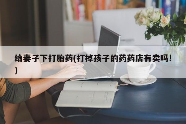 流产药网上购买给妻子下打胎药(打掉孩子的药药店有卖吗!)