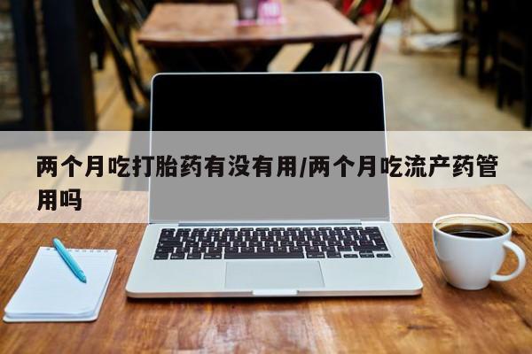 流产药网上购买两个月吃打胎药有没有用/两个月吃流产药管用吗