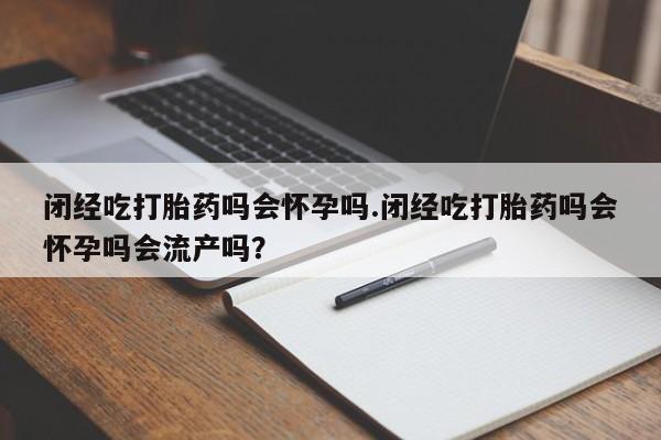 流产药网上购买闭经吃打胎药吗会怀孕吗.闭经吃打胎药吗会怀孕吗会流产吗？
