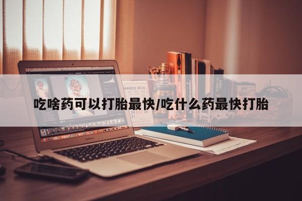 流产药网上购买吃啥药可以打胎最快/吃什么药最快打胎