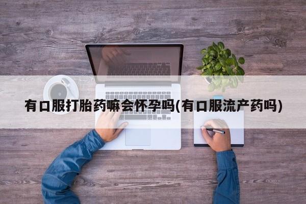 流产药网上购买有口服打胎药嘛会怀孕吗(有口服流产药吗)