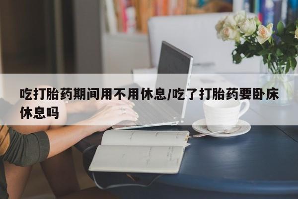 流产药网上购买吃打胎药期间用不用休息/吃了打胎药要卧床休息吗