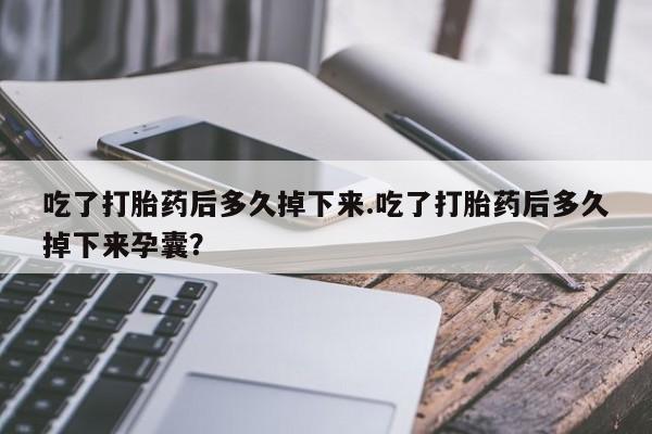 流产药网上购买吃了打胎药后多久掉下来.吃了打胎药后多久掉下来孕囊？