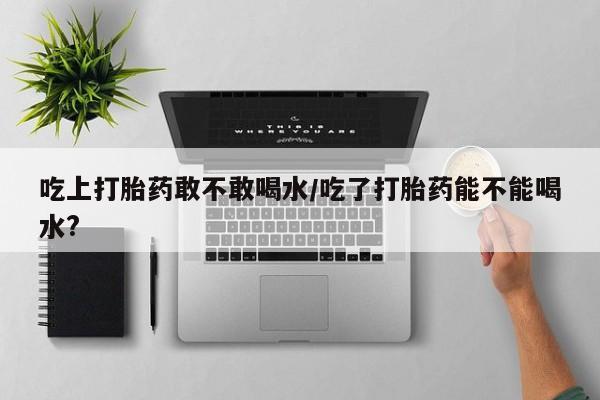流产药网上购买吃上打胎药敢不敢喝水/吃了打胎药能不能喝水?
