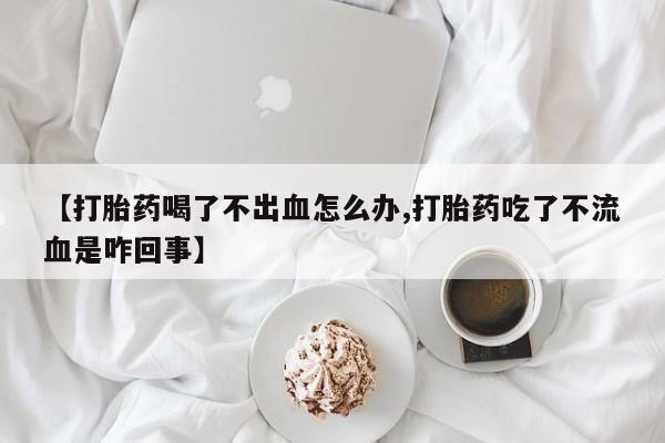 流产药网上购买【打胎药喝了不出血怎么办,打胎药吃了不流血是咋回事】