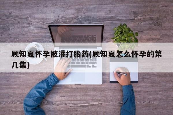 流产药网上购买顾知夏怀孕被灌打胎药(顾知夏怎么怀孕的第几集)