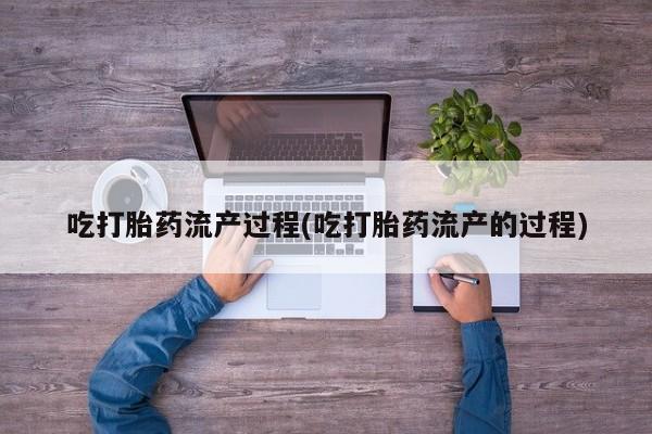 流产药网上购买吃打胎药流产过程(吃打胎药流产的过程)