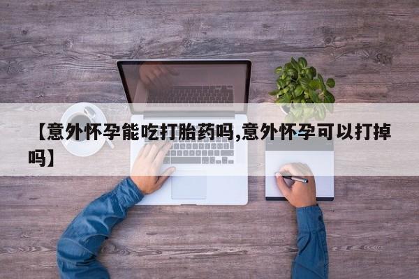 流产药网上购买【意外怀孕能吃打胎药吗,意外怀孕可以打掉吗】