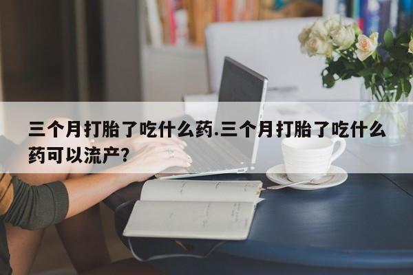 流产药网上购买三个月打胎了吃什么药.三个月打胎了吃什么药可以流产？