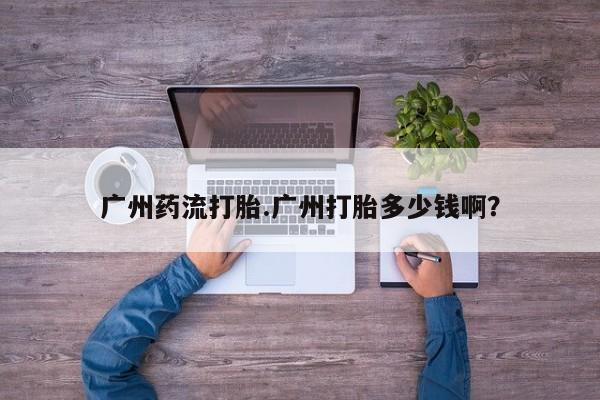 流产药网上购买广州药流打胎.广州打胎多少钱啊？