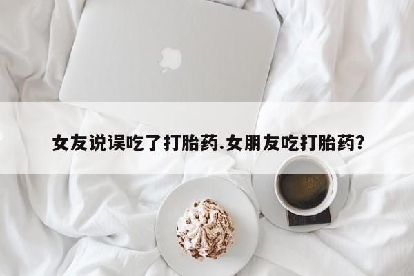 流产药网上购买女友说误吃了打胎药.女朋友吃打胎药？