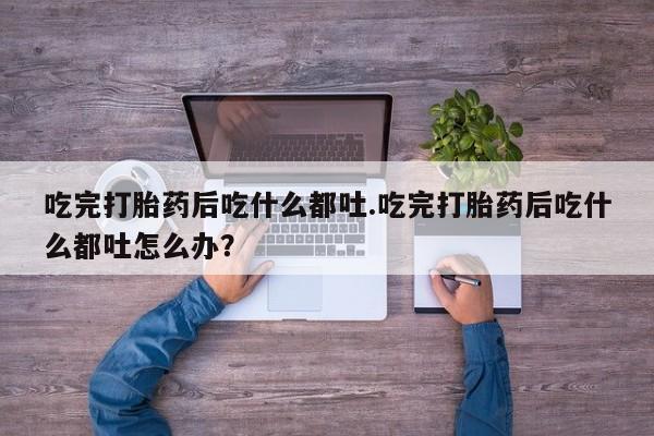 流产药网上购买吃完打胎药后吃什么都吐.吃完打胎药后吃什么都吐怎么办？