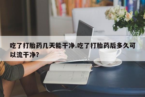 流产药网上购买吃了打胎药几天能干净.吃了打胎药后多久可以流干净？