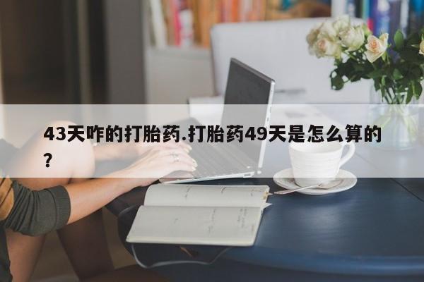 流产药网上购买43天咋的打胎药.打胎药49天是怎么算的？