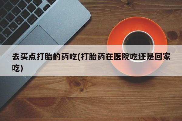 流产药网上购买去买点打胎的药吃(打胎药在医院吃还是回家吃)