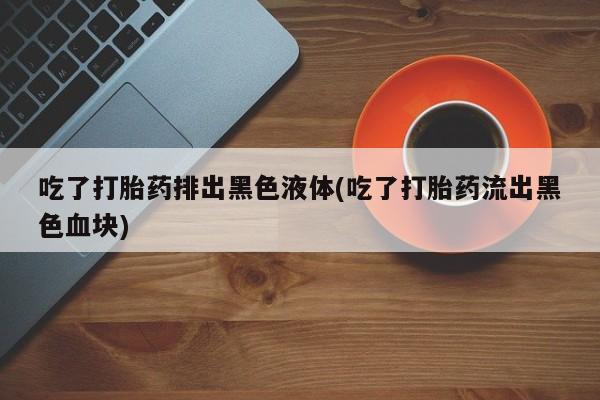 流产药网上购买吃了打胎药排出黑色液体(吃了打胎药流出黑色血块)