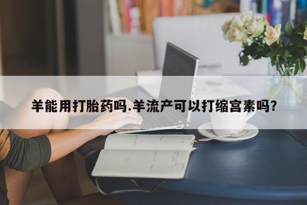 流产药网上购买羊能用打胎药吗.羊流产可以打缩宫素吗？