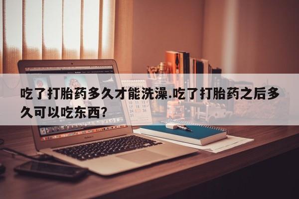 流产药网上购买吃了打胎药多久才能洗澡.吃了打胎药之后多久可以吃东西？
