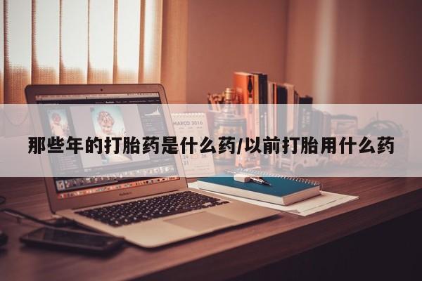 流产药网上购买那些年的打胎药是什么药/以前打胎用什么药