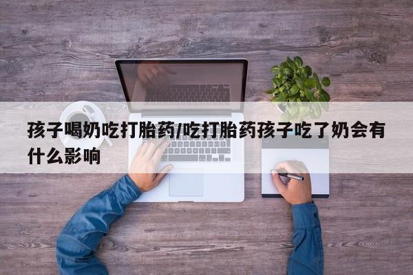 流产药网上购买孩子喝奶吃打胎药/吃打胎药孩子吃了奶会有什么影响