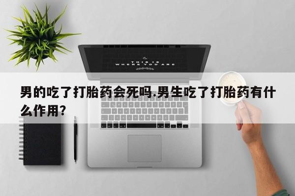 流产药网上购买男的吃了打胎药会死吗.男生吃了打胎药有什么作用？