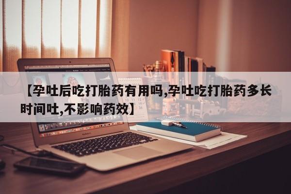 流产药网上购买【孕吐后吃打胎药有用吗,孕吐吃打胎药多长时间吐,不影响药效】