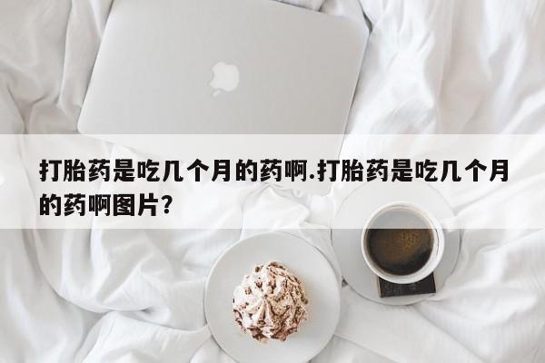 流产药网上购买打胎药是吃几个月的药啊.打胎药是吃几个月的药啊图片？