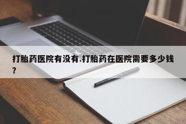 流产药网上购买打胎药医院有没有.打胎药在医院需要多少钱？