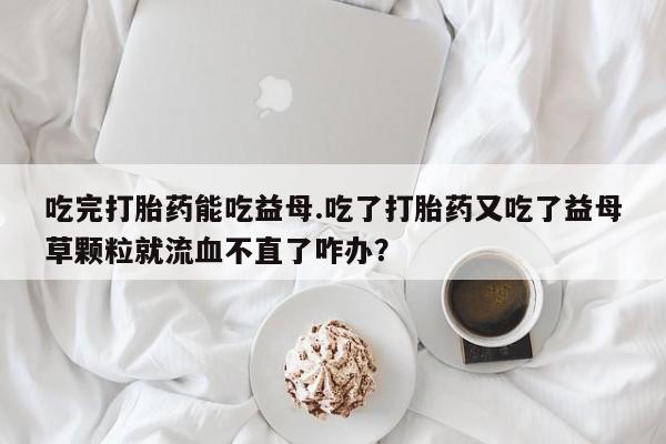 流产药网上购买吃完打胎药能吃益母.吃了打胎药又吃了益母草颗粒就流血不直了咋办？