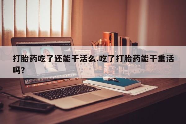 流产药网上购买打胎药吃了还能干活么.吃了打胎药能干重活吗？