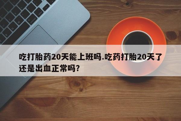 流产药网上购买吃打胎药20天能上班吗.吃药打胎20天了还是出血正常吗？