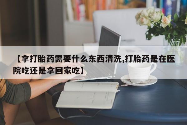 流产药网上购买【拿打胎药需要什么东西清洗,打胎药是在医院吃还是拿回家吃】