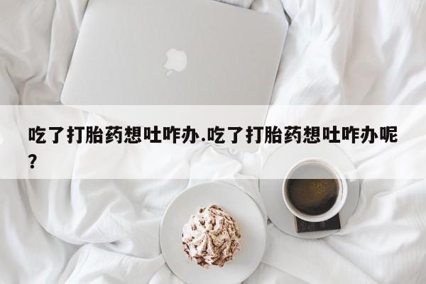 流产药网上购买吃了打胎药想吐咋办.吃了打胎药想吐咋办呢？