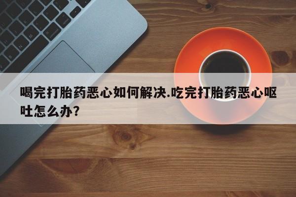 流产药网上购买喝完打胎药恶心如何解决.吃完打胎药恶心呕吐怎么办？