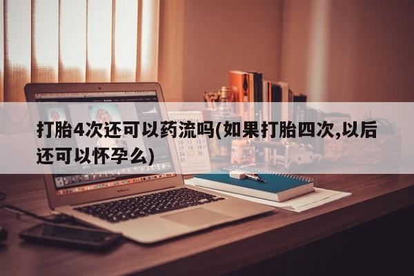 流产药网上购买打胎4次还可以药流吗(如果打胎四次,以后还可以怀孕么)