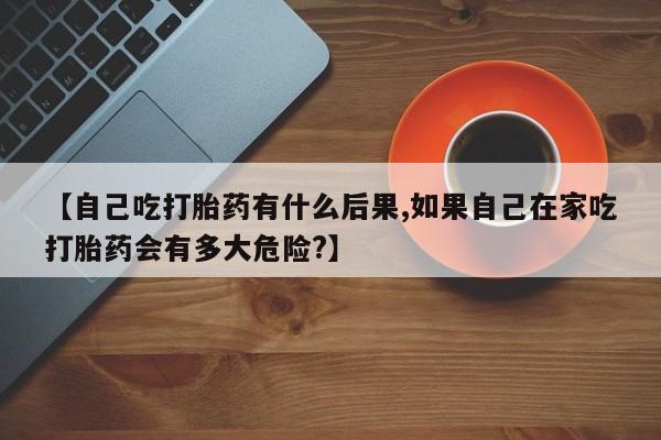 流产药网上购买【自己吃打胎药有什么后果,如果自己在家吃打胎药会有多大危险?】