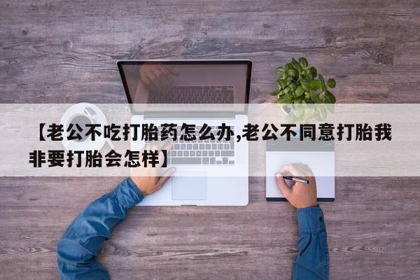 流产药网上购买【老公不吃打胎药怎么办,老公不同意打胎我非要打胎会怎样】