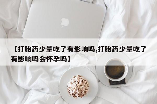 流产药网上购买【打胎药少量吃了有影响吗,打胎药少量吃了有影响吗会怀孕吗】