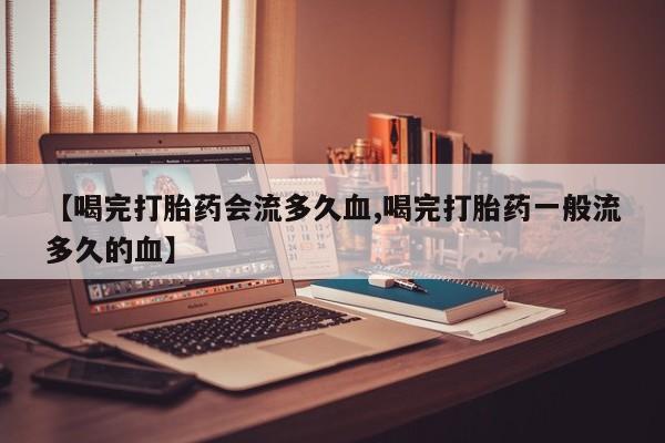 流产药网上购买【喝完打胎药会流多久血,喝完打胎药一般流多久的血】