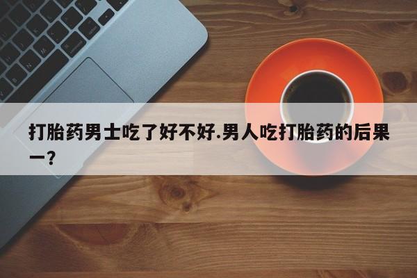流产药网上购买打胎药男士吃了好不好.男人吃打胎药的后果一？