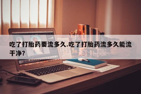 流产药网上购买吃了打胎药要流多久.吃了打胎药流多久能流干净？