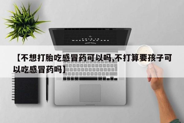 流产药网上购买【不想打胎吃感冒药可以吗,不打算要孩子可以吃感冒药吗】