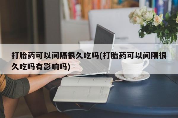 流产药网上购买打胎药可以间隔很久吃吗(打胎药可以间隔很久吃吗有影响吗)