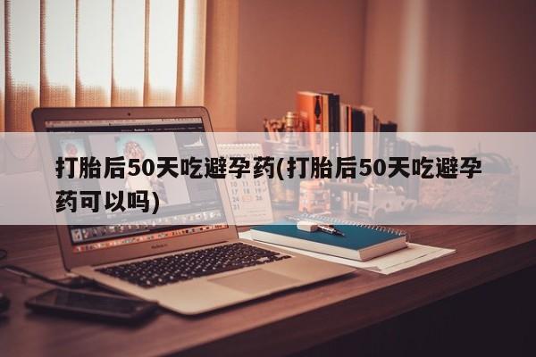 流产药网上购买打胎后50天吃避孕药(打胎后50天吃避孕药可以吗)