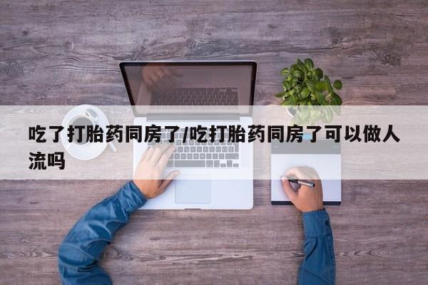 流产药网上购买吃了打胎药同房了/吃打胎药同房了可以做人流吗