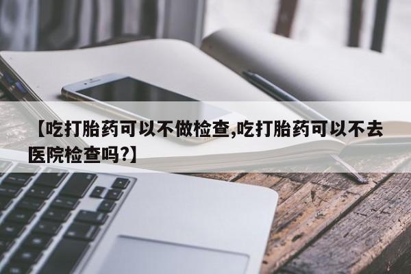 流产药网上购买【吃打胎药可以不做检查,吃打胎药可以不去医院检查吗?】