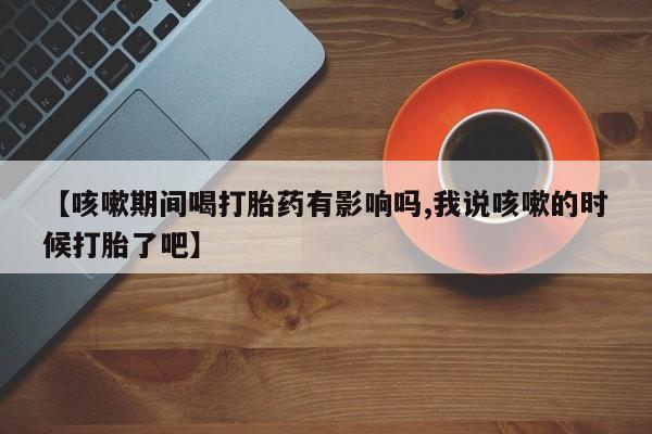 流产药网上购买【咳嗽期间喝打胎药有影响吗,我说咳嗽的时候打胎了吧】